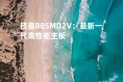 技嘉B85M-D2V：最新一代高性能主板