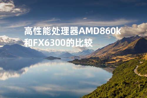 高性能处理器AMD860k和FX6300的比较