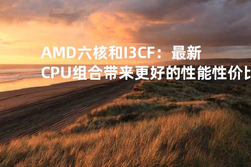 AMD六核和I3CF：最新CPU组合带来更好的性能性价比