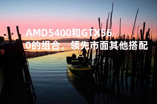 AMD 5400和GTX 560的组合，领先市面其他搭配