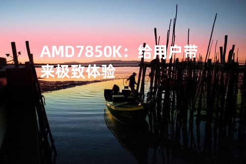 AMD7850K：给用户带来极致体验