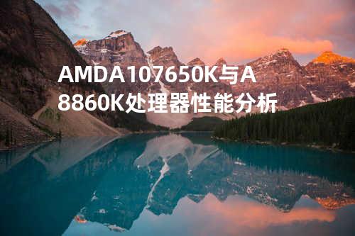 AMD A10-7650K与A8-860K处理器性能分析
